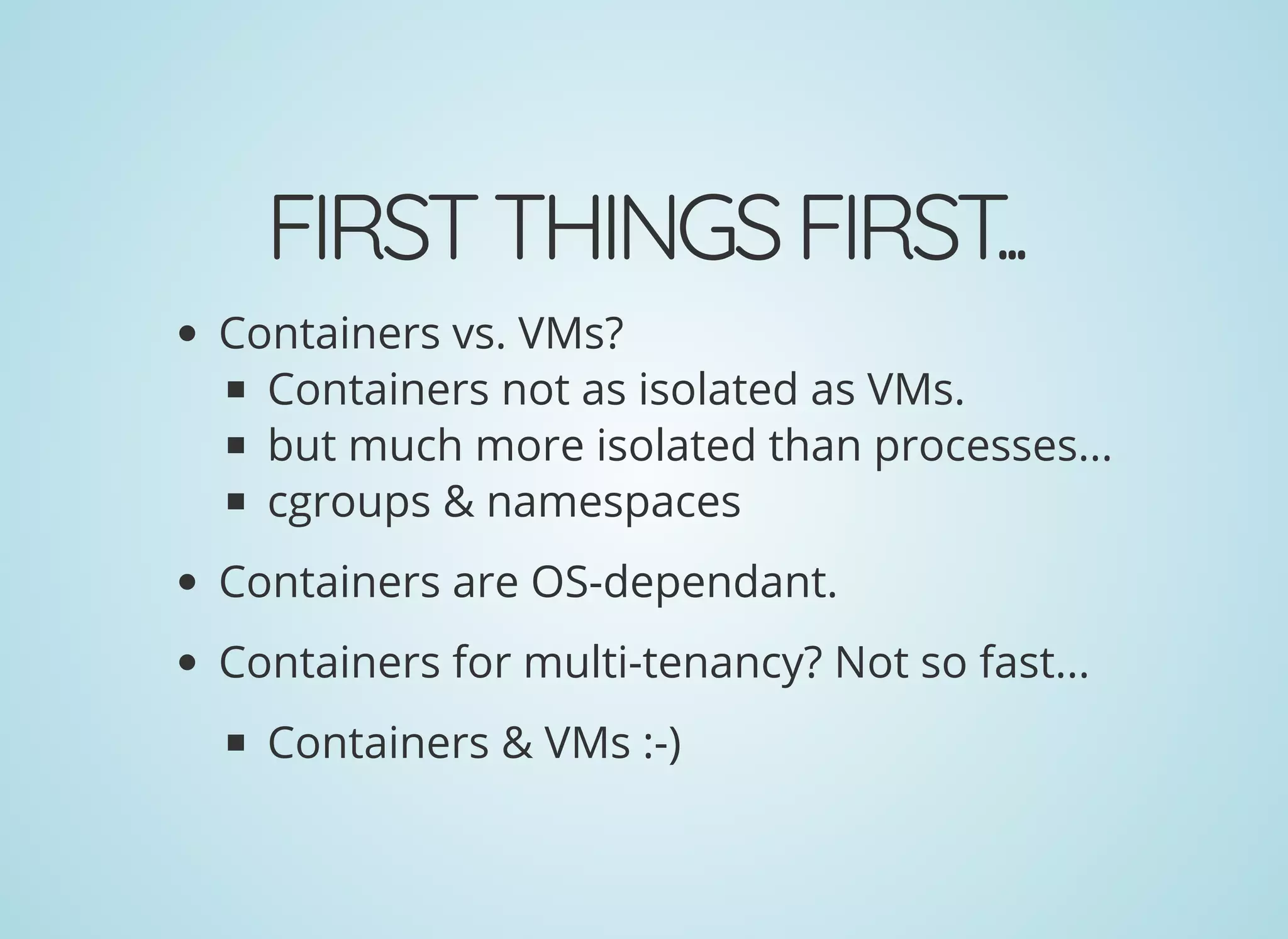 FIRSTTHINGSFIRST...
Containers vs. VMs?
Containers not as isolated as VMs.
but much more isolated than processes...
cgroups & namespaces
Containers are OS-dependant.
Containers for multi-tenancy? Not so fast...
Containers & VMs :-)
 