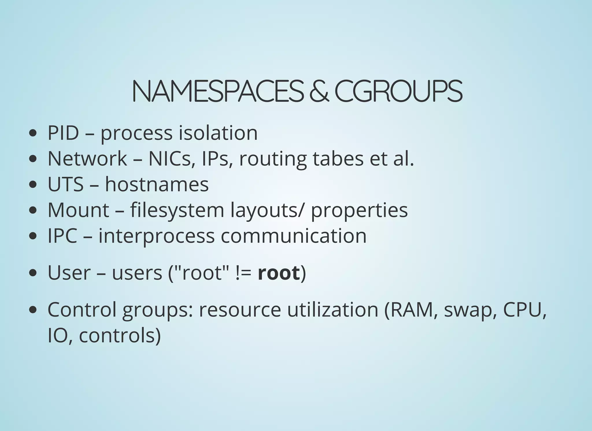 NAMESPACES&CGROUPS
PID – process isolation
Network – NICs, IPs, routing tabes et al.
UTS – hostnames
Mount – lesystem layouts/ properties
IPC – interprocess communication
User – users ("root" != root)
Control groups: resource utilization (RAM, swap, CPU,
IO, controls)
 