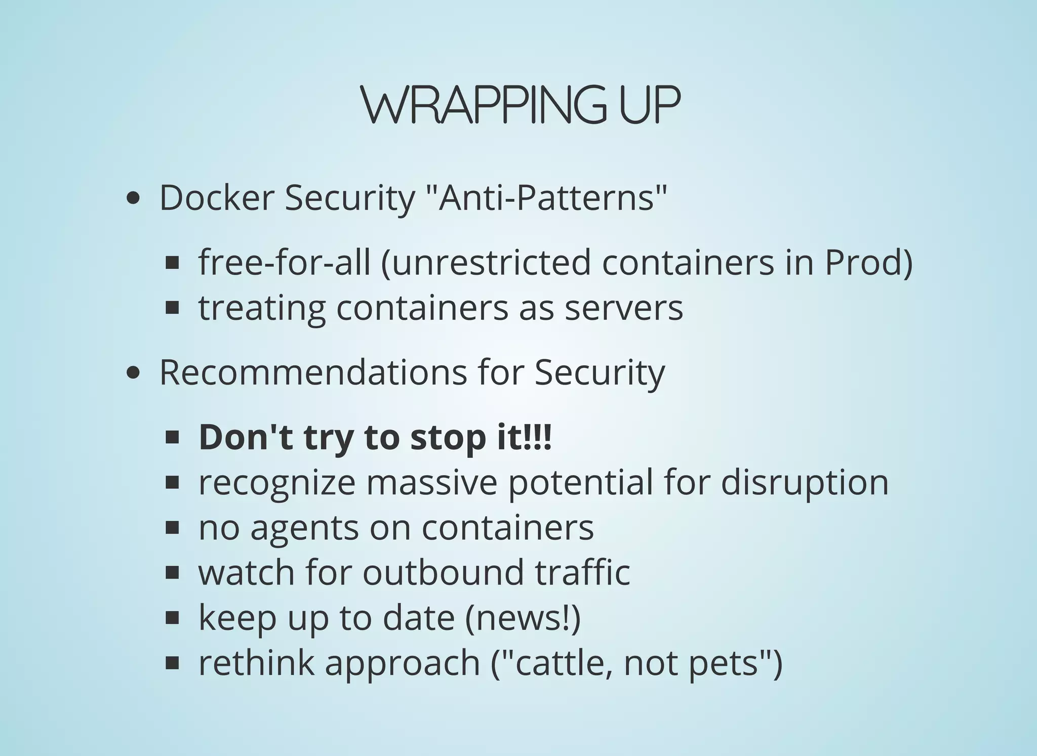 WRAPPINGUP
Docker Security "Anti-Patterns"
free-for-all (unrestricted containers in Prod)
treating containers as servers
Recommendations for Security
Don't try to stop it!!!
recognize massive potential for disruption
no agents on containers
watch for outbound tra c
keep up to date (news!)
rethink approach ("cattle, not pets")
 