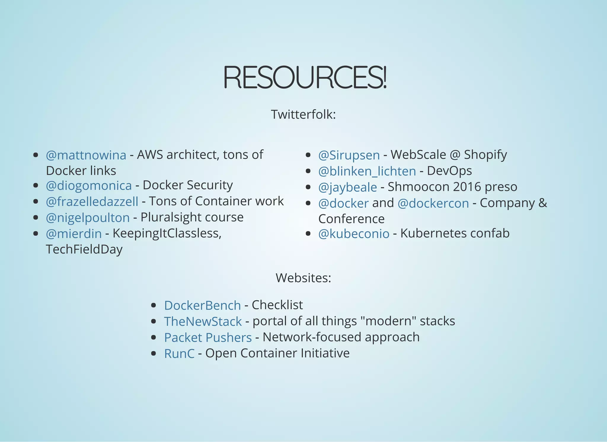 RESOURCES!
Twitterfolk:
- AWS architect, tons of
Docker links
- Docker Security
- Tons of Container work
- Pluralsight course
- KeepingItClassless,
TechFieldDay
- WebScale @ Shopify
- DevOps
- Shmoocon 2016 preso
and - Company &
Conference
- Kubernetes confab
Websites:
- Checklist
- portal of all things "modern" stacks
- Network-focused approach
- Open Container Initiative
@mattnowina
@diogomonica
@frazelledazzell
@nigelpoulton
@mierdin
@Sirupsen
@blinken_lichten
@jaybeale
@docker @dockercon
@kubeconio
DockerBench
TheNewStack
Packet Pushers
RunC
 