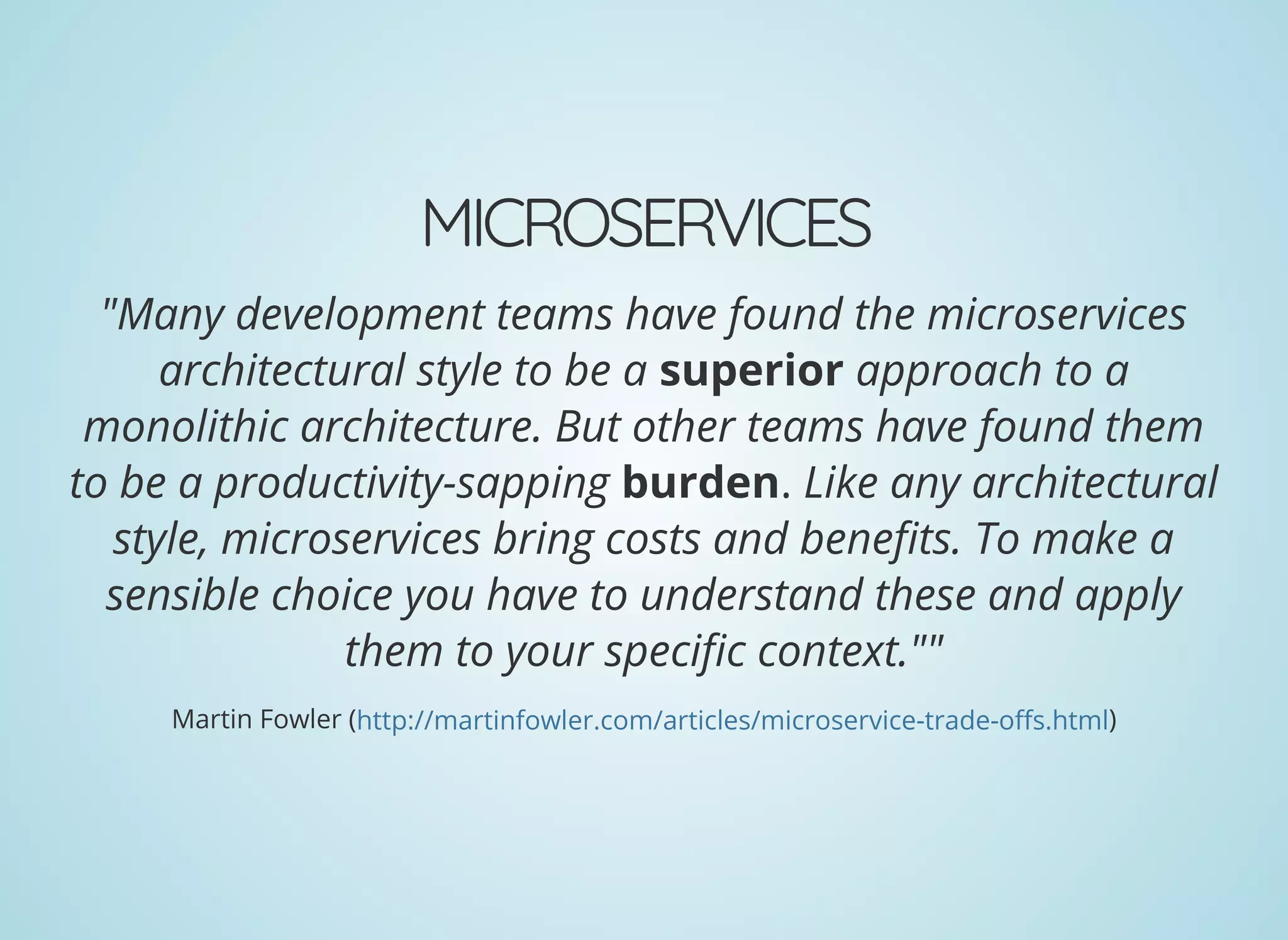 MICROSERVICES
"Many development teams have found the microservices
architectural style to be a superior approach to a
monolithic architecture. But other teams have found them
to be a productivity-sapping burden. Like any architectural
style, microservices bring costs and bene ts. To make a
sensible choice you have to understand these and apply
them to your speci c context.""
Martin Fowler ( )http://martinfowler.com/articles/microservice-trade-o s.html
 