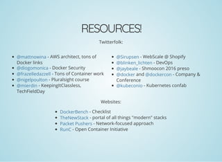 RESOURCES!
Twitterfolk:
- AWS architect, tons of
Docker links
- Docker Security
- Tons of Container work
- Pluralsight course
- KeepingItClassless,
TechFieldDay
- WebScale @ Shopify
- DevOps
- Shmoocon 2016 preso
and - Company &
Conference
- Kubernetes confab
Websites:
- Checklist
- portal of all things "modern" stacks
- Network-focused approach
- Open Container Initiative
@mattnowina
@diogomonica
@frazelledazzell
@nigelpoulton
@mierdin
@Sirupsen
@blinken_lichten
@jaybeale
@docker @dockercon
@kubeconio
DockerBench
TheNewStack
Packet Pushers
RunC
 