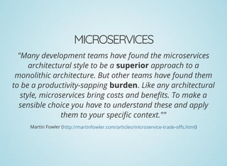 MICROSERVICES
"Many development teams have found the microservices
architectural style to be a superior approach to a
monolithic architecture. But other teams have found them
to be a productivity-sapping burden. Like any architectural
style, microservices bring costs and bene ts. To make a
sensible choice you have to understand these and apply
them to your speci c context.""
Martin Fowler ( )http://martinfowler.com/articles/microservice-trade-o s.html
 
