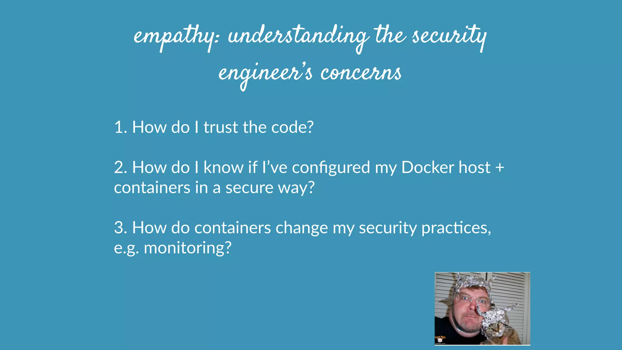 1.  How  do  I  trust  the  code?  
2.  How  do  I  know  if  I’ve  conﬁgured  my  Docker  host  +  
containers  in  a  secure  way?  
3.  How  do  containers  change  my  security  pracOces,  
e.g.  monitoring?
empathy: understanding the security
engineer’s concerns
 