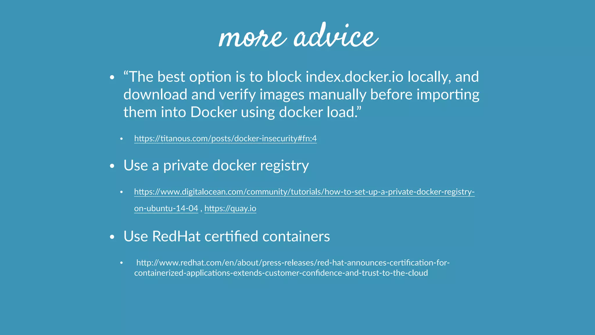 more advice
• “The  best  opOon  is  to  block  index.docker.io  locally,  and  
download  and  verify  images  manually  before  imporOng  
them  into  Docker  using  docker  load.”  
• hcps://Otanous.com/posts/docker-­‐insecurity#fn:4  
• Use  a  private  docker  registry  
• hcps://www.digitalocean.com/community/tutorials/how-­‐to-­‐set-­‐up-­‐a-­‐private-­‐docker-­‐registry-­‐
on-­‐ubuntu-­‐14-­‐04  ,  hcps://quay.io        
• Use  RedHat  cerOﬁed  containers  
•   hcp://www.redhat.com/en/about/press-­‐releases/red-­‐hat-­‐announces-­‐cerOﬁcaOon-­‐for-­‐
containerized-­‐applicaOons-­‐extends-­‐customer-­‐conﬁdence-­‐and-­‐trust-­‐to-­‐the-­‐cloud  
 
