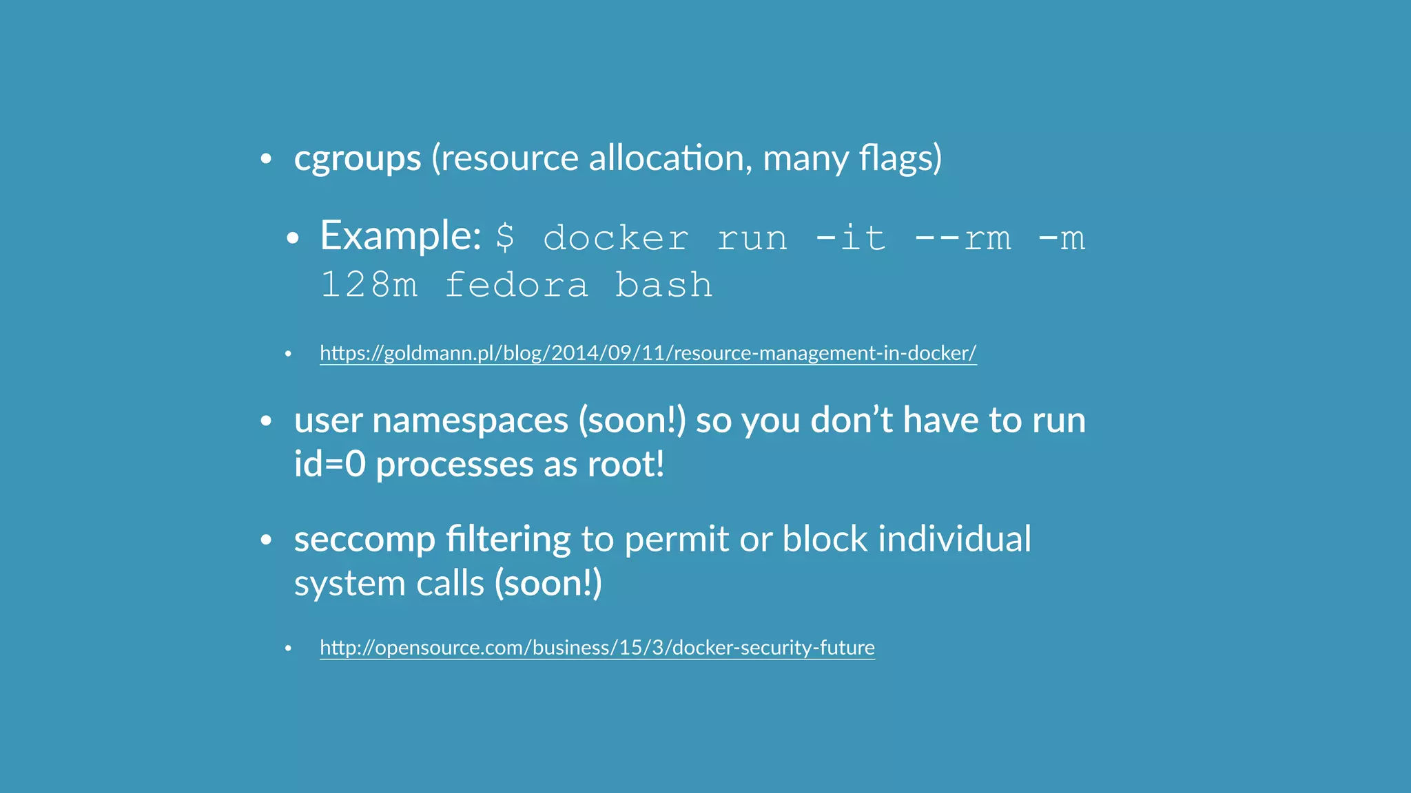 • cgroups  (resource  allocaOon,  many  ﬂags)  
• Example:  $ docker run -it --rm -m
128m fedora bash
• hcps://goldmann.pl/blog/2014/09/11/resource-­‐management-­‐in-­‐docker/  
• user  namespaces  (soon!)  so  you  don’t  have  to  run  
id=0  processes  as  root!  
• seccomp  ﬁltering  to  permit  or  block  individual  
system  calls  (soon!)  
• hcp://opensource.com/business/15/3/docker-­‐security-­‐future
 
