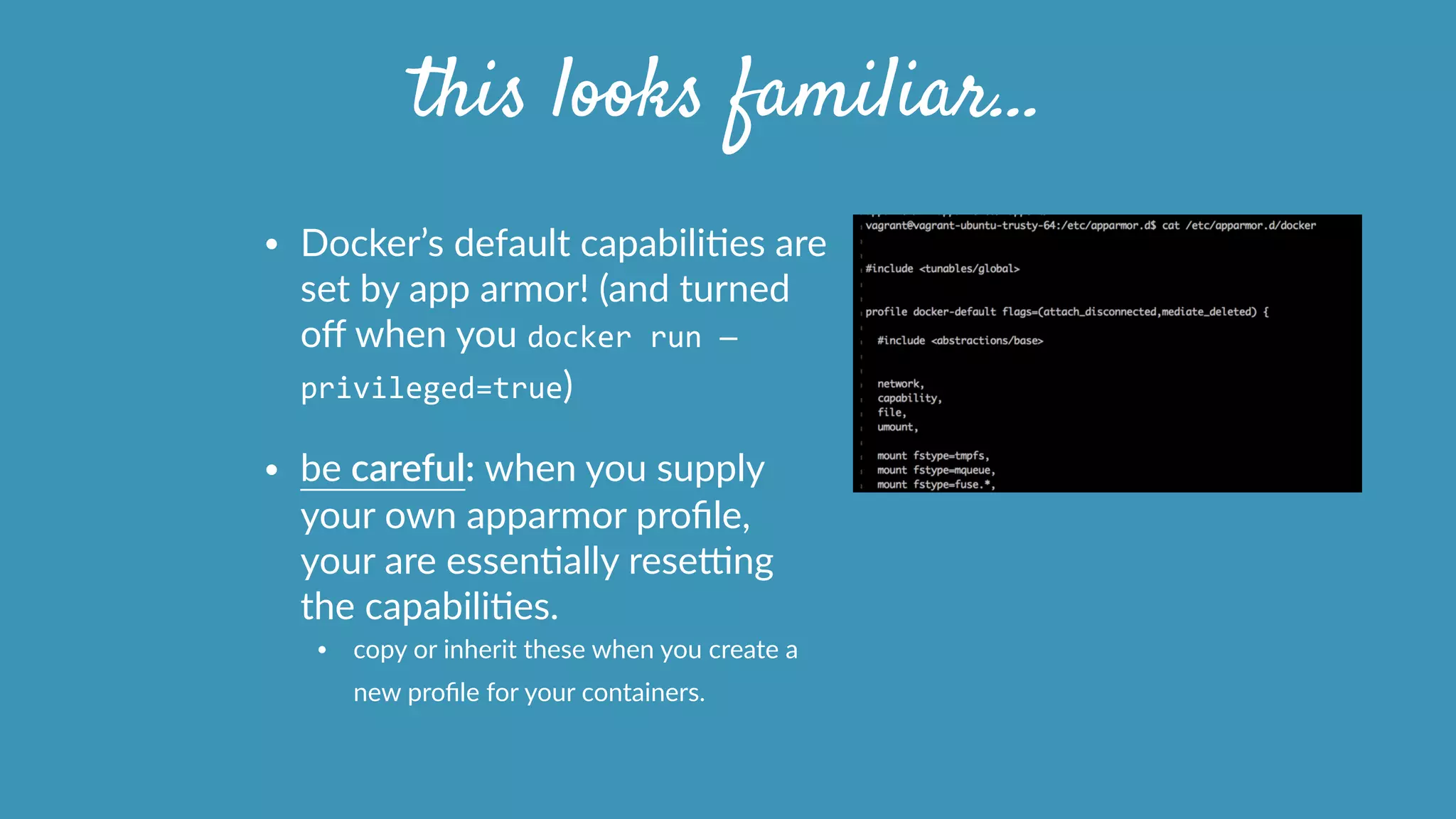 • Docker’s  default  capabiliOes  are  
set  by  app  armor!  (and  turned  
oﬀ  when  you  docker	
  run	
  —
privileged=true)    
• be  careful:  when  you  supply  
your  own  apparmor  proﬁle,  
your  are  essenOally  resetng  
the  capabiliOes.  
• copy  or  inherit  these  when  you  create  a  
new  proﬁle  for  your  containers.      
this looks familiar…
 
