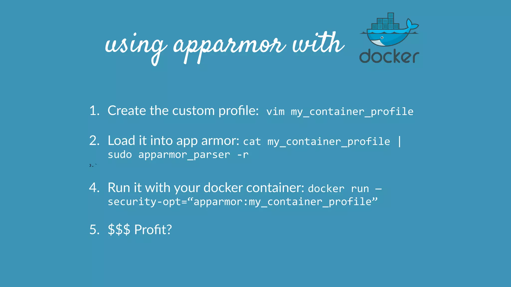 using apparmor with
1. Create  the  custom  proﬁle:	
  vim	
  my_container_profile	
  
2. Load  it  into  app  armor:  cat	
  my_container_profile	
  |	
  
sudo	
  apparmor_parser	
  -­‐r  
3. `
4. Run  it  with  your  docker  container:  docker	
  run	
  —
security-­‐opt=“apparmor:my_container_profile”	
  
5. $$$  Proﬁt?
 