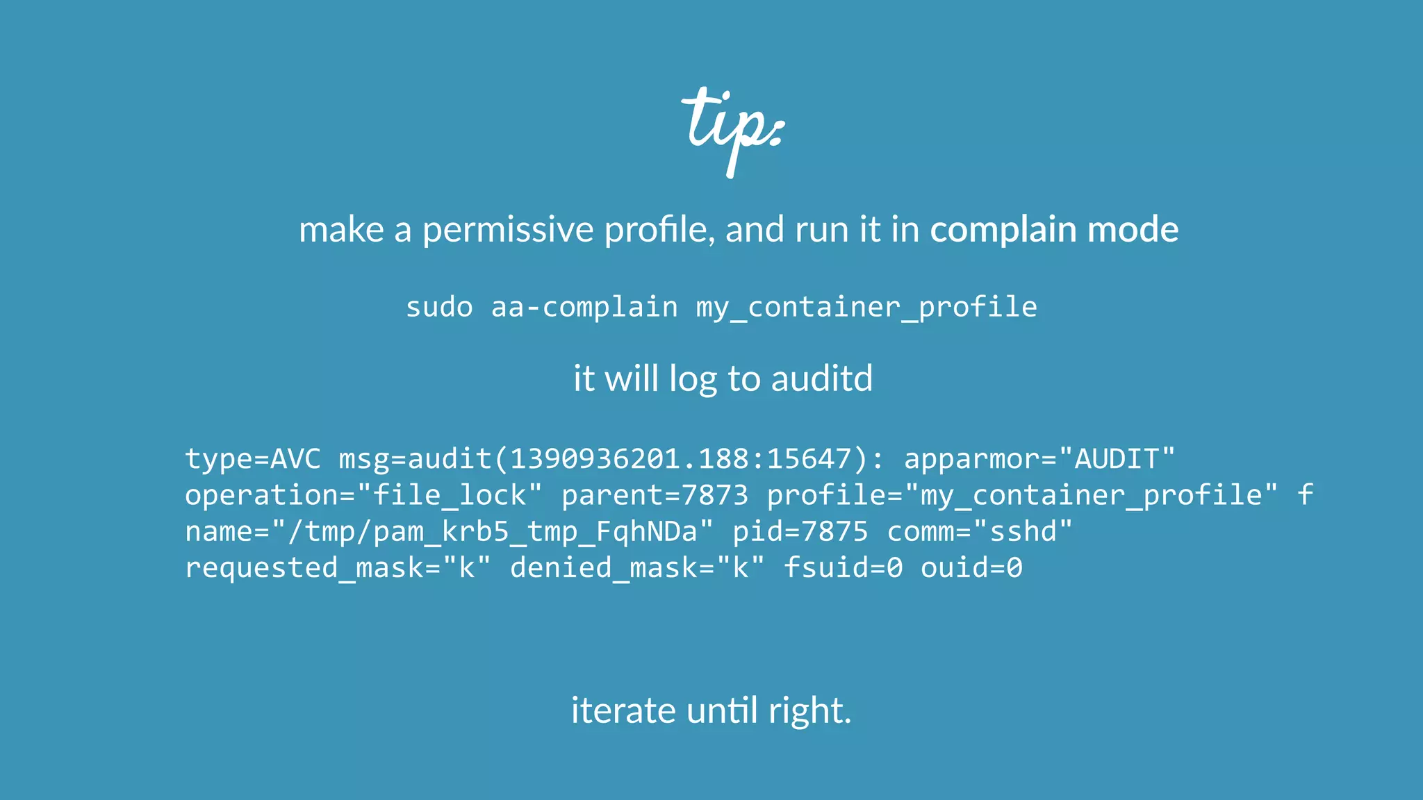 tip:
make  a  permissive  proﬁle,  and  run  it  in  complain  mode
sudo	
  aa-­‐complain	
  my_container_profile
it  will  log  to  auditd
type=AVC	
  msg=audit(1390936201.188:15647):	
  apparmor="AUDIT"	
  
operation="file_lock"	
  parent=7873	
  profile="my_container_profile"	
  f	
  
name="/tmp/pam_krb5_tmp_FqhNDa"	
  pid=7875	
  comm="sshd"	
  
requested_mask="k"	
  denied_mask="k"	
  fsuid=0	
  ouid=0	
  
iterate  unOl  right.
 