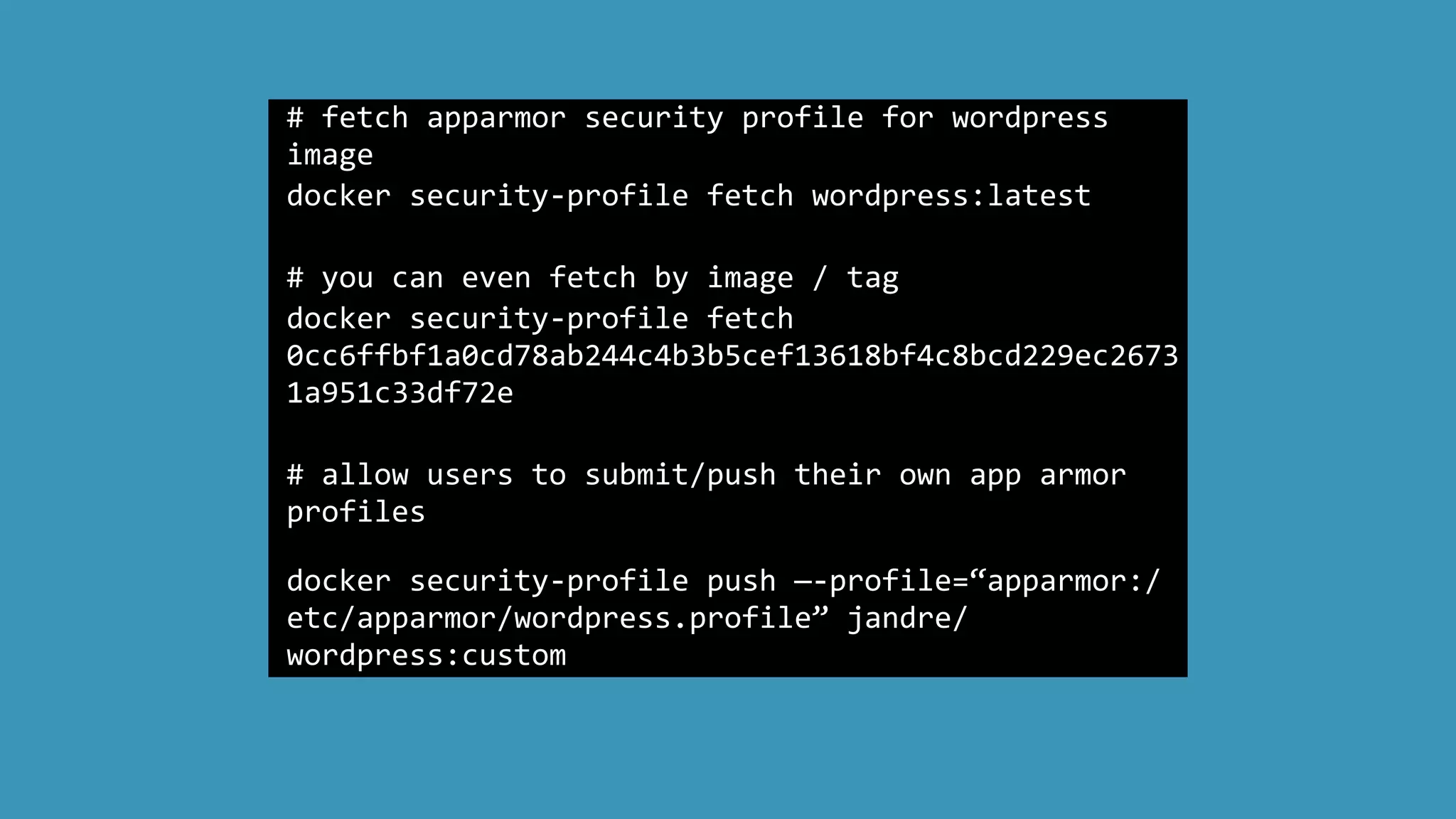 #	
  fetch	
  apparmor	
  security	
  profile	
  for	
  wordpress	
  
image	
  
docker	
  security-­‐profile	
  fetch	
  wordpress:latest	
  
	
  	
  
#	
  you	
  can	
  even	
  fetch	
  by	
  image	
  /	
  tag	
  
docker	
  security-­‐profile	
  fetch	
  
0cc6ffbf1a0cd78ab244c4b3b5cef13618bf4c8bcd229ec2673
1a951c33df72e	
  	
  
#	
  allow	
  users	
  to	
  submit/push	
  their	
  own	
  app	
  armor	
  
profiles	
  	
  
docker	
  security-­‐profile	
  push	
  —-­‐profile=“apparmor:/
etc/apparmor/wordpress.profile”	
  jandre/
wordpress:custom
 