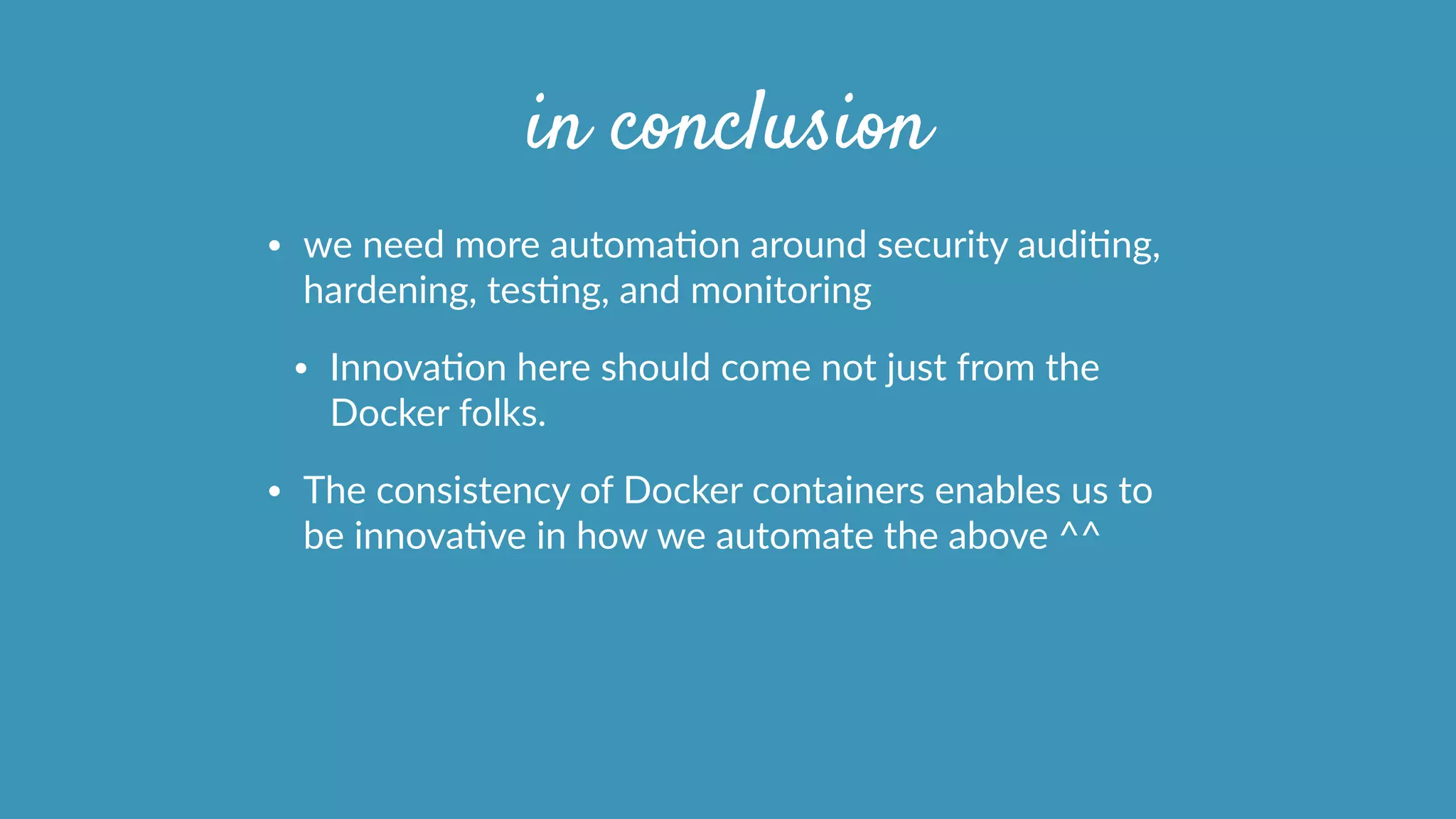 in conclusion
• we  need  more  automaOon  around  security  audiOng,  
hardening,  tesOng,  and  monitoring  
• InnovaOon  here  should  come  not  just  from  the  
Docker  folks.  
• The  consistency  of  Docker  containers  enables  us  to  
be  innovaOve  in  how  we  automate  the  above  ^^  
 