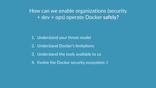 How  can  we  enable  organizaOons  (security  
+  dev  +  ops)  operate  Docker  safely?
1. Understand  your  threat  model  
2. Understand  Docker’s  limitaOons  
3. Understand  the  tools  available  to  us    
4. Evolve  the  Docker  security  ecosystem  :)
 