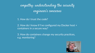 1.  How  do  I  trust  the  code?  
2.  How  do  I  know  if  I’ve  conﬁgured  my  Docker  host  +  
containers  in  a  secure  way?  
3.  How  do  containers  change  my  security  pracOces,  
e.g.  monitoring?
empathy: understanding the security
engineer’s concerns
 