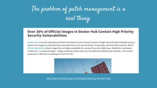 The problem of patch management is a
real thing.
http://www.banyanops.com/blog/analyzing-docker-hub/
 