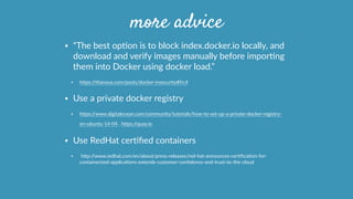 more advice
• “The  best  opOon  is  to  block  index.docker.io  locally,  and  
download  and  verify  images  manually  before  imporOng  
them  into  Docker  using  docker  load.”  
• hcps://Otanous.com/posts/docker-­‐insecurity#fn:4  
• Use  a  private  docker  registry  
• hcps://www.digitalocean.com/community/tutorials/how-­‐to-­‐set-­‐up-­‐a-­‐private-­‐docker-­‐registry-­‐
on-­‐ubuntu-­‐14-­‐04  ,  hcps://quay.io        
• Use  RedHat  cerOﬁed  containers  
•   hcp://www.redhat.com/en/about/press-­‐releases/red-­‐hat-­‐announces-­‐cerOﬁcaOon-­‐for-­‐
containerized-­‐applicaOons-­‐extends-­‐customer-­‐conﬁdence-­‐and-­‐trust-­‐to-­‐the-­‐cloud  
 
