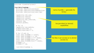 #include <tunables/global>
/usr/sbin/tcpdump {
#include <abstractions/base>
#include <abstractions/nameservice>
#include <abstractions/user-tmp>
capability net_raw,
capability setuid,
capability setgid,
capability dac_override,
network raw,
network packet,
# for -D
capability sys_module,
@{PROC}/bus/usb/ r,
@{PROC}/bus/usb/** r,
# for -F and -w
audit deny @{HOME}/.* mrwkl,
audit deny @{HOME}/.*/ rw,
audit deny @{HOME}/.*/** mrwkl,
audit deny @{HOME}/bin/ rw,
audit deny @{HOME}/bin/** mrwkl,
@{HOME}/ r,
@{HOME}/** rw,
/usr/sbin/tcpdump r,
}
name of proﬁle — generally the
binary.
the permitted (or denied)
capabilities
the ﬁles it can access (or is denied
access to).
 