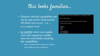 • Docker’s  default  capabiliOes  are  
set  by  app  armor!  (and  turned  
oﬀ  when  you  docker	
  run	
  —
privileged=true)    
• be  careful:  when  you  supply  
your  own  apparmor  proﬁle,  
your  are  essenOally  resetng  
the  capabiliOes.  
• copy  or  inherit  these  when  you  create  a  
new  proﬁle  for  your  containers.      
this looks familiar…
 