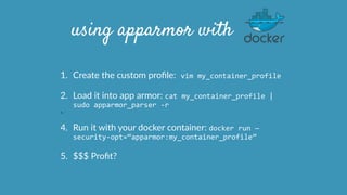 using apparmor with
1. Create  the  custom  proﬁle:	
  vim	
  my_container_profile	
  
2. Load  it  into  app  armor:  cat	
  my_container_profile	
  |	
  
sudo	
  apparmor_parser	
  -­‐r  
3. `
4. Run  it  with  your  docker  container:  docker	
  run	
  —
security-­‐opt=“apparmor:my_container_profile”	
  
5. $$$  Proﬁt?
 