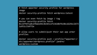 #	
  fetch	
  apparmor	
  security	
  profile	
  for	
  wordpress	
  
image	
  
docker	
  security-­‐profile	
  fetch	
  wordpress:latest	
  
	
  	
  
#	
  you	
  can	
  even	
  fetch	
  by	
  image	
  /	
  tag	
  
docker	
  security-­‐profile	
  fetch	
  
0cc6ffbf1a0cd78ab244c4b3b5cef13618bf4c8bcd229ec2673
1a951c33df72e	
  	
  
#	
  allow	
  users	
  to	
  submit/push	
  their	
  own	
  app	
  armor	
  
profiles	
  	
  
docker	
  security-­‐profile	
  push	
  —-­‐profile=“apparmor:/
etc/apparmor/wordpress.profile”	
  jandre/
wordpress:custom
 