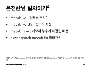 은전한닢 설치하기2
• mecab-ko : 형태소 분석기
• mecab-ko-dic : 한국어 사전
• mecab-java : 메모리 누수가 해결된 버전
• elasticsearch mecab-ko 플러그인
2
엘라스틱서치(elasticsearch)에 한글 형태소 분석기 은전한잎(eunjeon) 적용하기 - nacyot의 프로그래밍 이야
기
Docker Seoul Meetup #4, 2015 11
 