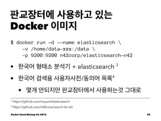 판교장터에 사용하고 있는
Docker 이미지
$ docker run -d --name elasticsearch 
-v /home/data-xxx:/data 
-p 9200:9200 n42corp/elasticsearch-n42
• 한국어 형태소 분석기 + elasticsearch 3
• 한국어 검색용 사용자사전/동의어 목록4
• 몇개 안되지만 판교장터에서 사용하는것 그대로
4
https://github.com/n42corp/search-ko-dic
3
https://github.com/nacyot/elasticsearch
Docker Seoul Meetup #4, 2015 22
 