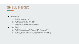 SHELL & EXEC
● Shell form
○ RUN <command>
○ RUN echo “Hello World!”
○ /bin/sh -c “echo ‘Hello World!’”
● Exec form
○ RUN [“executable”, “param1”, “param2”]
○ RUN [“/bin/bash”, “-c”, “echo Hello World!”]
 