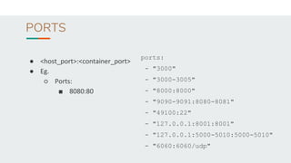 PORTS
● <host_port>:<container_port>
● Eg.
○ Ports:
■ 8080:80
ports:
- "3000"
- "3000-3005"
- "8000:8000"
- "9090-9091:8080-8081"
- "49100:22"
- "127.0.0.1:8001:8001"
- "127.0.0.1:5000-5010:5000-5010"
- "6060:6060/udp"
 