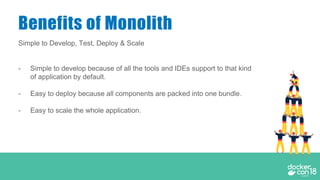 Simple to Develop, Test, Deploy & Scale
- Simple to develop because of all the tools and IDEs support to that kind
of application by default.
- Easy to deploy because all components are packed into one bundle.
- Easy to scale the whole application.
Benefits of Monolith
 