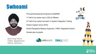 $whoami
Principal Development Engineer at DellEMC
1st half of my career was in CGI & VMware
2nd half of my career has been in System Integration Testing
Docker Captain (since 2016)
Docker Bangalore Meetup Organizer ( 7600+ Registered Users)
DockerLabs Incubator
Ajeet Singh Raina
Twitter: @ajeetsraina
GitHub: ajeetraina
 