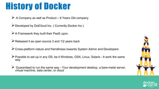 History of Docker
 A Company as well as Product – 6 Years Old company
Developed by DotCloud Inc. ( Currently Docker Inc.)
A Framework they built their PaaS upon.
Released it as open source 3 and 1/2 years back
Cross-platform nature and friendliness towards System Admin and Developers
Possible to set up in any OS, be it Windows, OSX, Linux, Solaris - It work the same
way
 Guaranteed to run the same way - Your development desktop, a bare-metal server,
virtual machine, data center, or cloud
 