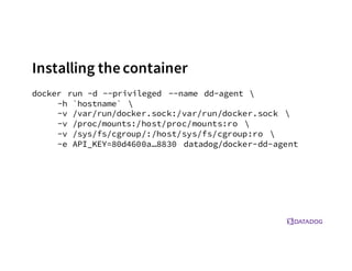 Installing the container
docker run -d --privileged --name dd-agent 
-h `hostname` 
-v /var/run/docker.sock:/var/run/docker.sock 
-v /proc/mounts:/host/proc/mounts:ro 
-v /sys/fs/cgroup/:/host/sys/fs/cgroup:ro 
-e API_KEY=80d4600a…8830 datadog/docker-dd-agent
 