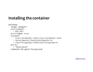 Installing thecontainer
datadog:
image: ddagent
environment:
- API_KEY
privileged: true
volumes:
- /var/run/docker.sock:/var/run/docker.sock
- /proc/mounts:/host/proc/mounts:ro
- /sys/fs/cgroup/:/host/sys/fs/cgroup:ro
ports:
- "8125:8125"
command: dd-agent foreground
 