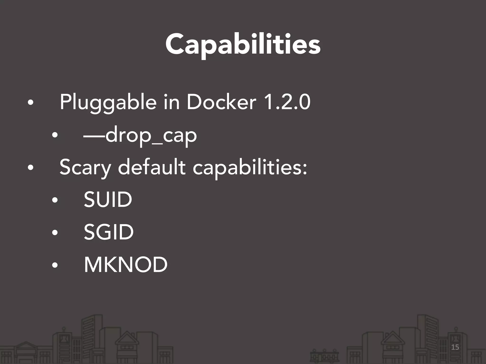 Capabilities 
• Pluggable in Docker 1.2.0 
• —drop_cap 
• Scary default capabilities: 
• SUID 
• SGID 
• MKNOD 
15 
 