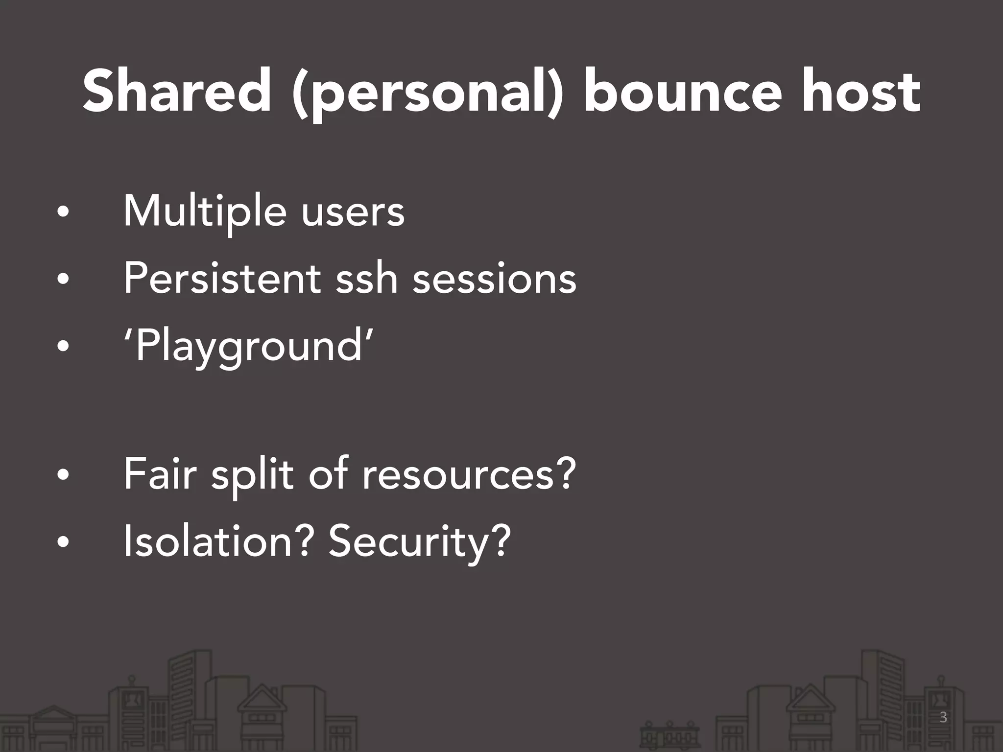 Shared (personal) bounce host 
• Multiple users 
• Persistent ssh sessions 
• ‘Playground’ 
• Fair split of resources? 
• Isolation? Security? 
3 
 