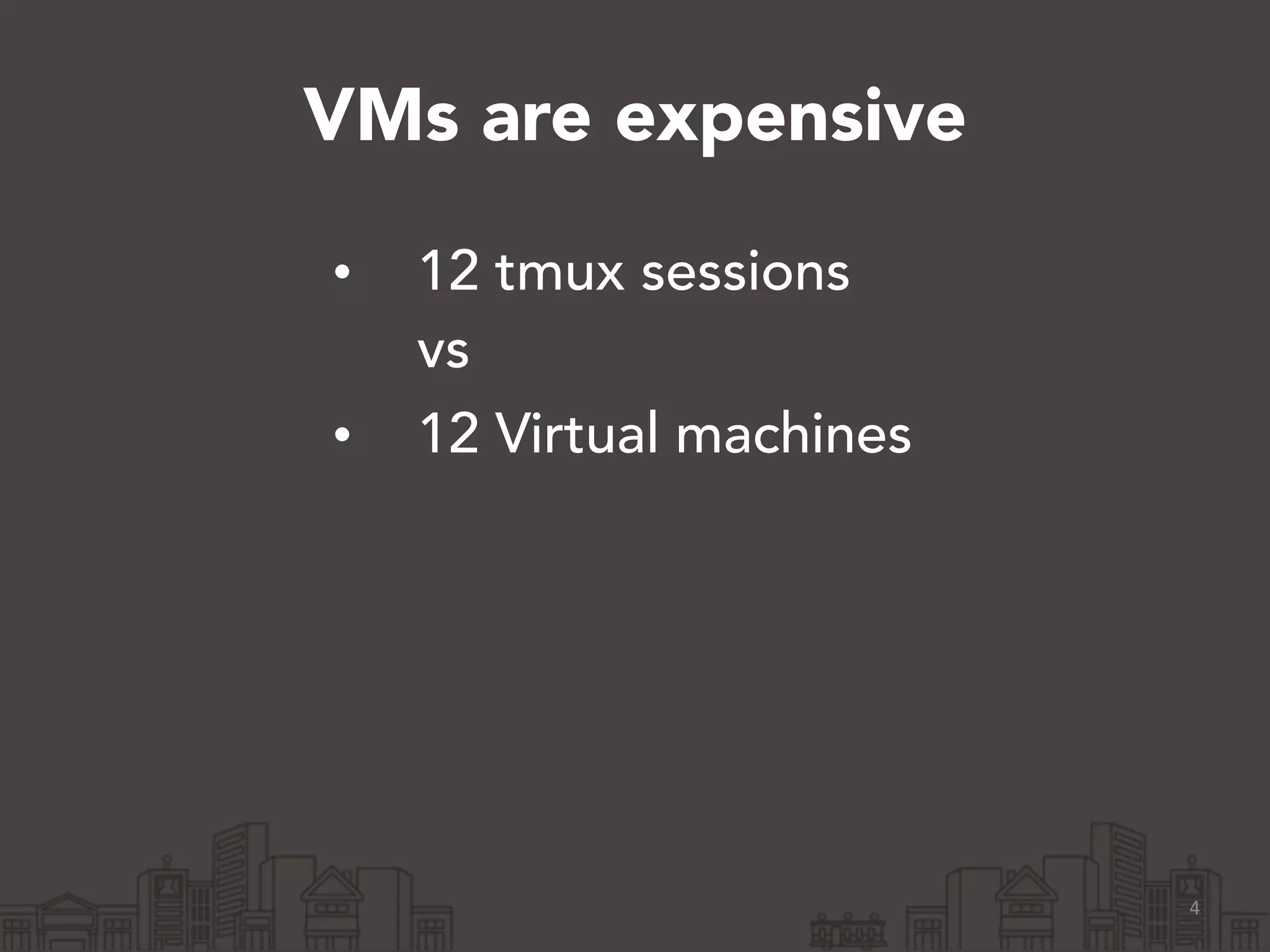 VMs are expensive 
• 12 tmux sessions 
vs 
• 12 Virtual machines 
4 
 