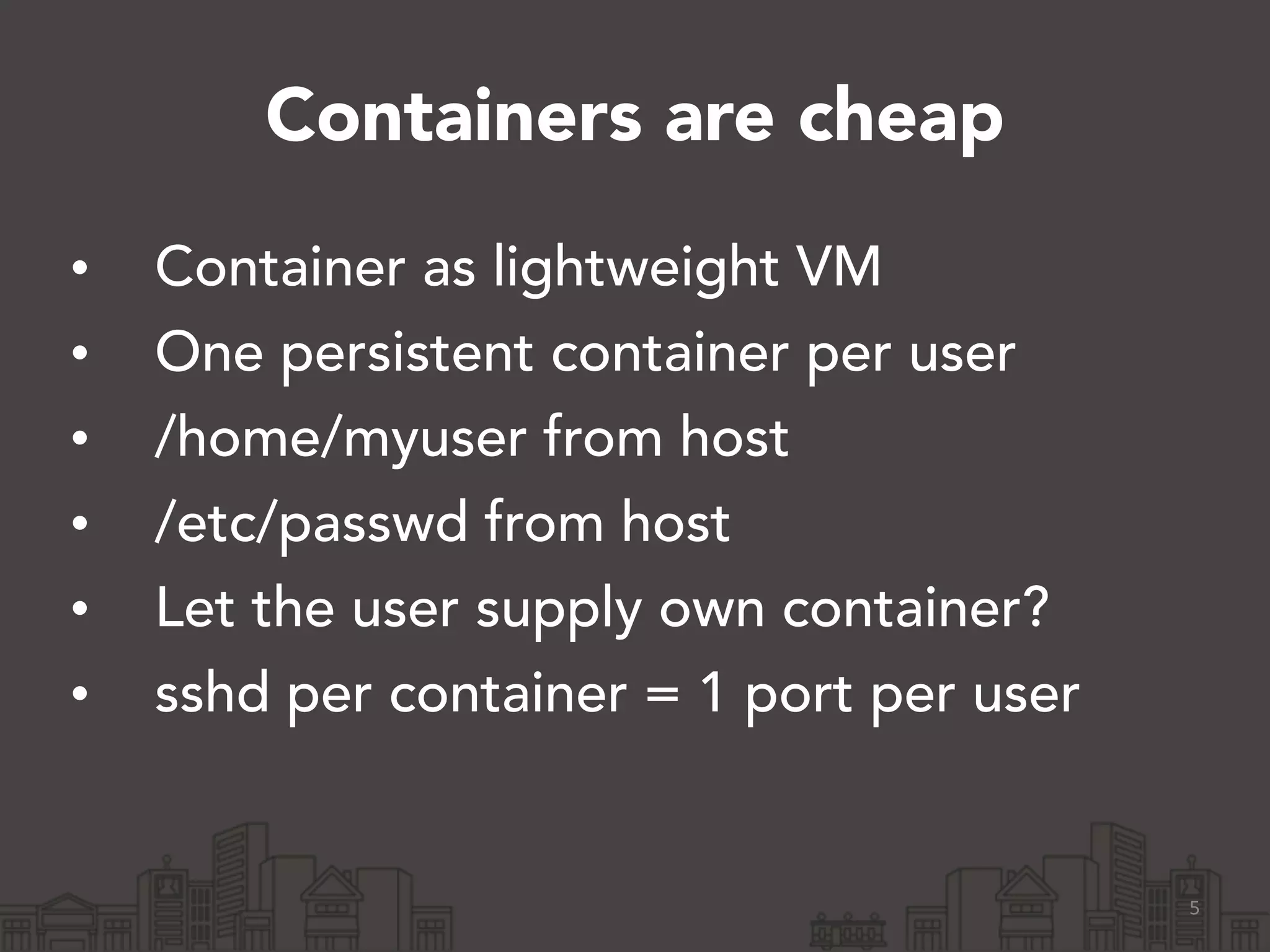 Containers are cheap 
• Container as lightweight VM 
• One persistent container per user 
• /home/myuser from host 
• /etc/passwd from host 
• Let the user supply own container? 
• sshd per container = 1 port per user 
5 
 