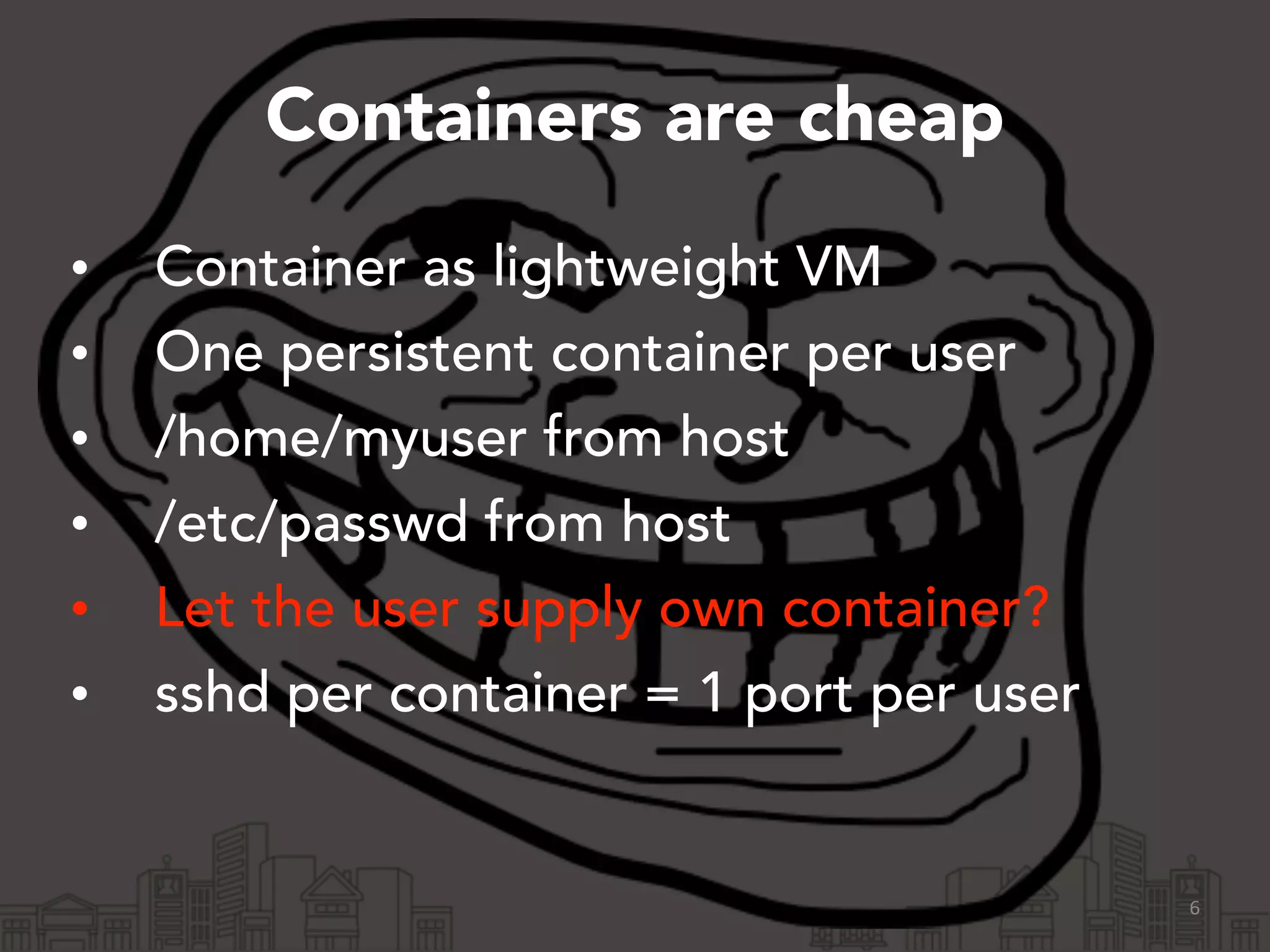 Containers are cheap 
• Container as lightweight VM 
• One persistent container per user 
• /home/myuser from host 
• /etc/passwd from host 
• Let the user supply own container? 
• sshd per container = 1 port per user 
6 
 