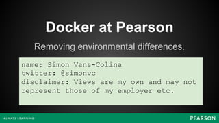 Docker at Pearson
Removing environmental differences.
name: Simon Vans-Colina
twitter: @simonvc
disclaimer: Views are my own and may not
represent those of my employer etc.
 