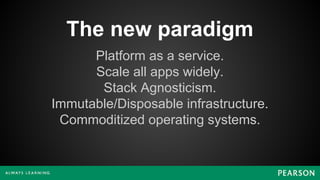 The new paradigm
Platform as a service.
Scale all apps widely.
Stack Agnosticism.
Immutable/Disposable infrastructure.
Commoditized operating systems.
 