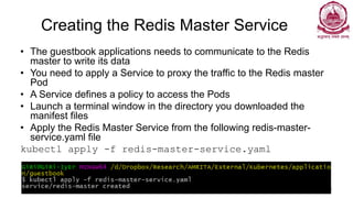 Creating the Redis Master Service
• The guestbook applications needs to communicate to the Redis
master to write its data
• You need to apply a Service to proxy the traffic to the Redis master
Pod
• A Service defines a policy to access the Pods
• Launch a terminal window in the directory you downloaded the
manifest files
• Apply the Redis Master Service from the following redis-master-
service.yaml file
kubectl apply -f redis-master-service.yaml
Dr Ganesh Neelakanta Iyer 111
 