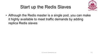 Start up the Redis Slaves
• Although the Redis master is a single pod, you can make
it highly available to meet traffic demands by adding
replica Redis slaves
Dr Ganesh Neelakanta Iyer 113
 