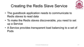 Creating the Redis Slave Service
• The guestbook application needs to communicate to
Redis slaves to read data
• To make the Redis slaves discoverable, you need to set
up a Service
• A Service provides transparent load balancing to a set of
Pods
Dr Ganesh Neelakanta Iyer 117
 