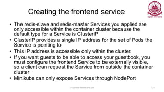 Creating the frontend service
• The redis-slave and redis-master Services you applied are
only accessible within the container cluster because the
default type for a Service is ClusterIP
• ClusterIP provides a single IP address for the set of Pods the
Service is pointing to
• This IP address is accessible only within the cluster.
• If you want guests to be able to access your guestbook, you
must configure the frontend Service to be externally visible,
so a client can request the Service from outside the container
cluster
• Minikube can only expose Services through NodePort
Dr Ganesh Neelakanta Iyer 123
 