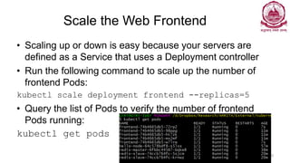 Scale the Web Frontend
• Scaling up or down is easy because your servers are
defined as a Service that uses a Deployment controller
• Run the following command to scale up the number of
frontend Pods:
kubectl scale deployment frontend --replicas=5
• Query the list of Pods to verify the number of frontend
Pods running:
kubectl get pods
Dr Ganesh Neelakanta Iyer 129
 