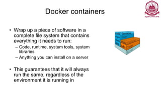 Docker containers
• Wrap up a piece of software in a
complete file system that contains
everything it needs to run:
– Code, runtime, system tools, system
libraries
– Anything you can install on a server
• This guarantees that it will always
run the same, regardless of the
environment it is running in
 