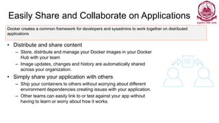 Easily Share and Collaborate on Applications
• Distribute and share content
– Store, distribute and manage your Docker images in your Docker
Hub with your team
– Image updates, changes and history are automatically shared
across your organization.
• Simply share your application with others
– Ship your containers to others without worrying about different
environment dependencies creating issues with your application.
– Other teams can easily link to or test against your app without
having to learn or worry about how it works.
Docker creates a common framework for developers and sysadmins to work together on distributed
applications
 
