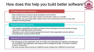 How does this help you build better software?
• Stop wasting hours trying to setup developer environments
• Spin up new instances and make copies of production code to run locally
• With Docker, you can easily take copies of your live environment and run on any new
endpoint running Docker.
Accelerate Developer Onboarding
• The isolation capabilities of Docker containers free developers from the worries of using
“approved” language stacks and tooling
• Developers can use the best language and tools for their application service without
worrying about causing conflict issues
Empower Developer Creativity
• By packaging up the application with its configs and dependencies together and shipping
as a container, the application will always work as designed locally, on another machine,
in test or production
• No more worries about having to install the same configs into a different environment
Eliminate Environment Inconsistencies
 