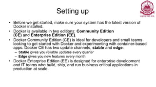 Setting up
• Before we get started, make sure your system has the latest version of
Docker installed.
• Docker is available in two editions: Community Edition
(CE) and Enterprise Edition (EE).
• Docker Community Edition (CE) is ideal for developers and small teams
looking to get started with Docker and experimenting with container-based
apps. Docker CE has two update channels, stable and edge:
– Stable gives you reliable updates every quarter
– Edge gives you new features every month
• Docker Enterprise Edition (EE) is designed for enterprise development
and IT teams who build, ship, and run business critical applications in
production at scale.
 