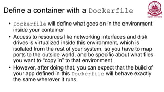 Define a container with a Dockerfile
• Dockerfile will define what goes on in the environment
inside your container
• Access to resources like networking interfaces and disk
drives is virtualized inside this environment, which is
isolated from the rest of your system, so you have to map
ports to the outside world, and be specific about what files
you want to “copy in” to that environment
• However, after doing that, you can expect that the build of
your app defined in this Dockerfile will behave exactly
the same wherever it runs
 