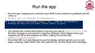 Run the app
• Run the app, mapping your machine’s port 4000 to the container’s published port 80
using –p
• docker run -p 4000:80 friendlyhello
• You should see a notice that Python is serving your app at http://0.0.0.0:80.
But that message is coming from inside the container, which doesn’t know you
mapped port 80 of that container to 4000, making the correct URL
http://localhost:4000
• Go to that URL in a web browser to see the display content served up on a web
page, including “Hello World” text, the container ID, and the Redis error message
 
